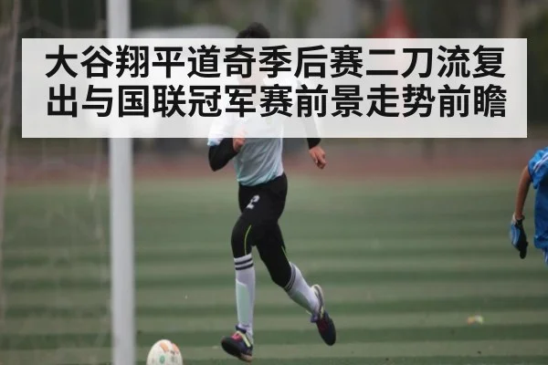 大谷翔平道奇季后赛二刀流复出与国联冠军赛前景走势前瞻